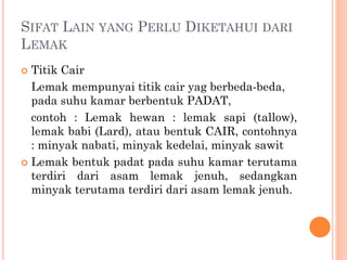  Titik Cair
Lemak mempunyai titik cair yag berbeda-beda,
pada suhu kamar berbentuk PADAT,
contoh : Lemak hewan : lemak sapi (tallow),
lemak babi (Lard), atau bentuk CAIR, contohnya
: minyak nabati, minyak kedelai, minyak sawit
 Lemak bentuk padat pada suhu kamar terutama
terdiri dari asam lemak jenuh, sedangkan
minyak terutama terdiri dari asam lemak jenuh.
SIFAT LAIN YANG PERLU DIKETAHUI DARI
LEMAK
 