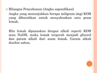  Bilangan Penyabunan (Angka saponifikasi)
Angka yang menunjukkan berapa miligram (mg) KOH
yang dibutuhkan untuk menyabunkan satu gram
lemak.
Bila lemak dipanaskan dengan alkali seperti KOH
atau NaOH, maka lemak terpecah menjadi gliserol
dan garam alkali dari asam lemak. Garam alkali
disebut sabun.
 