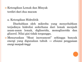  Ketengikan Lemak dan Minyak
terdiri dari dua macam
a. Ketengikan Hidrolitik
Disebabkan oleh mikroba yang menyebabkan
terjadinya hidrolisi sederhana dari lemak menjadi
asam-asam lemak, digliserida, monogliserida dan
gliserol. Nilai gizi tidak terganggu.
 Menurunkan “Heat increament” sehingga banyak
energi yang digunakan tubuh → efisiensi penggunaan
energi menjadi tinggi
 