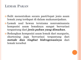 LEMAK PAKAN
 Sulit menentukan secara pasti/tepat jenis asam
lemak yang terdapat di dalam makanan/pakan.
 Lemak asal hewan terutama nonruminansia
komposisi asam lemaknya sangat bervariasi
tergantung dari jenis pakan yang dimakan.
 Sedangkan komposisi asam lemak dari margarin,
shortening juga bervariasi tergantung dari
metode dan tingkat hidrogenasinya dari
lemak tersebut
 