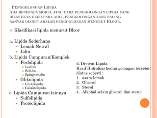 . PENGGOLONGAN LIPIDA
ADA BEBERAPA MODEL ATAU CARA PENGGOLONGAN LIPIDA YANG
DILAKUKAN OLEH PARA AHLI, PENGGOLONGAN YANG PALING
BANYAK DIANUT ADALAH PENGGOLONGAN MENURUT BLOOR.
 Klasifikasi lipida menurut Bloor
a. Lipida Sederhana
 Lemak Netral
 Lilin
b. Lipida Campuran/Komplek
 Fosfolipida
 Lesitin
 Sefalin
 Spingomielin
 Glikolipida
 Glukolipida
 Galaktolipida
c. Lipida Campuran lainnya
 Sulfolipida
 Proteolipida
d. Dreivat Lipida
Hasil Hidrolisis kedua golongan tersebut
diatas seperti :
1. asam lemak
2. Gliserol
3. Sterol
4. Alkohol selain gliserol dan sterol
 