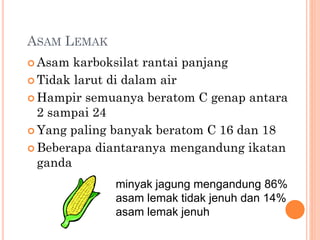 ASAM LEMAK
 Asam karboksilat rantai panjang
 Tidak larut di dalam air
 Hampir semuanya beratom C genap antara
2 sampai 24
 Yang paling banyak beratom C 16 dan 18
 Beberapa diantaranya mengandung ikatan
ganda
minyak jagung mengandung 86%
asam lemak tidak jenuh dan 14%
asam lemak jenuh
 