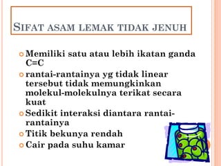 28
SIFAT ASAM LEMAK TIDAK JENUH
 Memiliki satu atau lebih ikatan ganda
C=C
 rantai-rantainya yg tidak linear
tersebut tidak memungkinkan
molekul-molekulnya terikat secara
kuat
 Sedikit interaksi diantara rantai-
rantainya
 Titik bekunya rendah
 Cair pada suhu kamar
 
