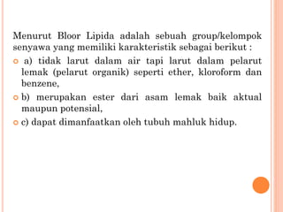 Menurut Bloor Lipida adalah sebuah group/kelompok
senyawa yang memiliki karakteristik sebagai berikut :
 a) tidak larut dalam air tapi larut dalam pelarut
lemak (pelarut organik) seperti ether, kloroform dan
benzene,
 b) merupakan ester dari asam lemak baik aktual
maupun potensial,
 c) dapat dimanfaatkan oleh tubuh mahluk hidup.
 