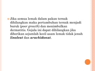  Jika semua lemak dalam pakan ternak
dihilangkan maka pertumbuhan ternak menjadi
buruk (poor growth) dan menimbulkan
dermatitis. Gejala ini dapat dihilangkan jika
diberikan sejumlah kecil asam lemak tidak jenuh
linoleat dan arachidonat.
 