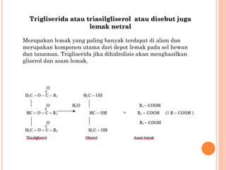 Trigliserida atau triasilgliserol atau disebut juga
lemak netral
Merupakan lemak yang paling banyak terdapat di alam dan
merupakan komponen utama dari depot lemak pada sel hewan
dan tanaman. Trigliserida jika dihidrolisis akan menghasilkan
gliserol dan asam lemak.
 