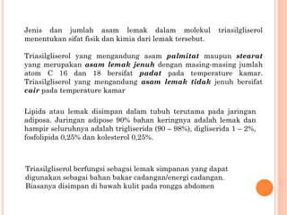 Jenis dan jumlah asam lemak dalam molekul triasilgliserol
menentukan sifat fisik dan kimia dari lemak tersebut.
Triasilgliserol yang mengandung asam palmitat maupun stearat
yang merupakan asam lemak jenuh dengan masing-masing jumlah
atom C 16 dan 18 bersifat padat pada temperature kamar.
Triasilgliserol yang mengandung asam lemak tidak jenuh bersifat
cair pada temperature kamar
Lipida atau lemak disimpan dalam tubuh terutama pada jaringan
adiposa. Jaringan adipose 90% bahan keringnya adalah lemak dan
hampir seluruhnya adalah trigliserida (90 – 98%), digliserida 1 – 2%,
fosfolipida 0,25% dan kolesterol 0,25%.
Triasilgliserol berfungsi sebagai lemak simpanan yang dapat
digunakan sebagai bahan bakar cadangan/energi cadangan.
Biasanya disimpan di bawah kulit pada rongga abdomen
 