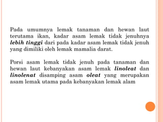 Pada umumnya lemak tanaman dan hewan laut
terutama ikan, kadar asam lemak tidak jenuhnya
lebih tinggi dari pada kadar asam lemak tidak jenuh
yang dimiliki oleh lemak mamalia darat.
Porsi asam lemak tidak jenuh pada tanaman dan
hewan laut kebanyakan asam lemak linoleat dan
linolenat disamping asam oleat yang merupakan
asam lemak utama pada kebanyakan lemak alam
 