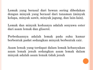 Lemak yang berasal dari hewan sering dibedakan
dengan minyak yang berasal dari tanaman (minyak
kelapa, minyak sawit, minyak jagung, dan lain-lain).
Lemak dan minyak keduanya adalah senyawa ester
dari asam lemak dan gliserol.
Perbedaannya adalah lemak pada suhu kamar
berbentuk padat sedangkan minyak berbentuk cair.
Asam lemak yang terdapat dalam lemak kebanyakan
asam lemak jenuh sedangkan asam lemak dalam
minyak adalah asam lemak tidak jenuh
 