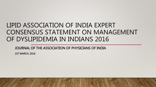 LIPID ASSOCIATION OF INDIA EXPERT
CONSENSUS STATEMENT ON MANAGEMENT
OF DYSLIPIDEMIA IN INDIANS 2016
JOURNAL OF THE ASSOCIATION OF PHYSICIANS OF INDIA
1ST MARCH, 2016
 