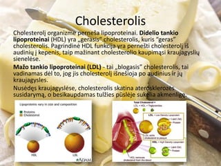 Cholesterolis
Cholesterolį organizme perneša lipoproteinai. Didelio tankio
lipoproteinai (HDL) yra „gerasis“ cholesterolis, kuris “geras”
cholesterolis. Pagrindinė HDL funkcija yra pernešti cholesterolį iš
audinių į kepenis, taip mažinant cholesterolio kaupimąsi kraujagyslių
sienelėse.
Mažo tankio lipoproteinai (LDL) - tai „blogasis” cholesterolis, tai
vadinamas dėl to, jog jis cholesterolį išnešioja po audinius ir jų
kraujagysles.
Nusėdęs kraujagyslėse, cholesterolis skatina aterosklerozės
susidarymą, o besikaupdamas tulžies pūslėje sukelia akmenligę.
 