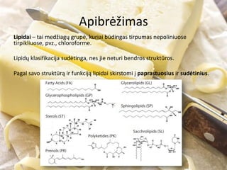 Apibrėžimas
Lipidai – tai medžiagų grupė, kuriai būdingas tirpumas nepoliniuose
tirpikliuose, pvz., chloroforme.
Lipidų klasifikacija sudėtinga, nes jie neturi bendros struktūros.
Pagal savo struktūrą ir funkciją lipidai skirstomi į paprastuosius ir sudėtinius.
 