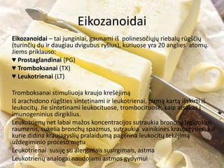 Eikozanoidai
Eikozanoidai – tai junginiai, gaunami iš polinesočiųjų riebalų rūgščių
(turinčių du ir daugiau dvigubus ryšius), kuriuose yra 20 anglies atomų.
Jiems priklauso:
♥ Prostaglandinai (PG)
♥ Tromboksanai (TX)
♥ Leukotrienai (LT)
Tromboksanai stimuliuoja kraujo krešėjimą
Iš arachidono rūgšties sintetinami ir leukotrienai, pirmą kartą išskirti iš
leukocitų. Jie sintetinami leukocituose, trombocituose, kaip atsakas į
imunogeninius dirgiklius.
Leukotrienų net labai mažos koncentracijos sutraukia bronchų lygiuosius
raumenis, sukelia bronchų spazmus, sutraukia vainikines kraujagysles, kai
kurie didina kraujagyslių pralaidumą pagerina leukocitų tekėjimą
uždegiminio proceso metu
Leukotrienai susiję su alerginiais susirgimais, astma
Leukotrienų analogai naudojami astmos gydymui
 