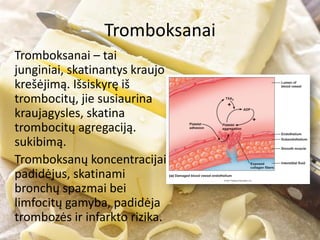Tromboksanai
Tromboksanai – tai
junginiai, skatinantys kraujo
krešėjimą. Išsiskyrę iš
trombocitų, jie susiaurina
kraujagysles, skatina
trombocitų agregaciją.
sukibimą.
Tromboksanų koncentracijai
padidėjus, skatinami
bronchų spazmai bei
limfocitų gamyba, padidėja
trombozės ir infarkto rizika.
 