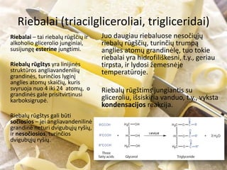 Riebalai (triacilgliceroliai, trigliceridai)
Riebalai – tai riebalų rūgščių ir
alkoholio glicerolio junginiai,
susijungę esterine jungtimi.
Riebalų rūgštys yra linijinės
struktūros angliavandenilių
grandinės, turinčios lyginį
anglies atomų skaičių, kuris
svyruoja nuo 4 iki 24 atomų, o
grandinės gale prisitvirtinusi
karboksigrupė.
Riebalų rūgštys gali būti
sočiosios – jei angliavandenilinė
grandinė neturi dvigubųjų ryšių,
ir nesočiosios, turinčios
dvigubųjų ryšių.
Juo daugiau riebaluose nesočiųjų
riebalų rūgščių, turinčių trumpą
anglies atomų grandinėlę, tuo tokie
riebalai yra hidrofiliškesni, t.y., geriau
tirpsta, ir lydosi žemesnėje
temperatūroje.
Riebalų rūgštims jungiantis su
gliceroliu, išsiskiria vanduo, t.y., vyksta
kondensacijos reakcija.
 