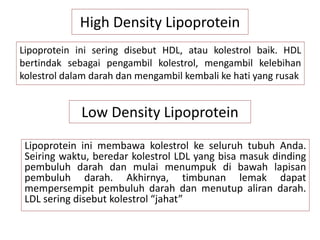 High Density Lipoprotein
Lipoprotein ini sering disebut HDL, atau kolestrol baik. HDL
bertindak sebagai pengambil kolestrol, mengambil kelebihan
kolestrol dalam darah dan mengambil kembali ke hati yang rusak
Low Density Lipoprotein
Lipoprotein ini membawa kolestrol ke seluruh tubuh Anda.
Seiring waktu, beredar kolestrol LDL yang bisa masuk dinding
pembuluh darah dan mulai menumpuk di bawah lapisan
pembuluh darah. Akhirnya, timbunan lemak dapat
mempersempit pembuluh darah dan menutup aliran darah.
LDL sering disebut kolestrol “jahat”
 