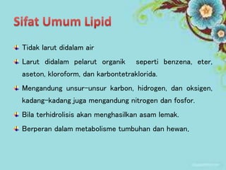 Tidak larut didalam air
Larut didalam pelarut organik seperti benzena, eter,
aseton, kloroform, dan karbontetraklorida.
Mengandung unsur-unsur karbon, hidrogen, dan oksigen,
kadang-kadang juga mengandung nitrogen dan fosfor.
Bila terhidrolisis akan menghasilkan asam lemak.
Berperan dalam metabolisme tumbuhan dan hewan.
 