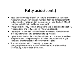 Fatty acids(cont.)
• Tests to determine purity of fat sample are acid value (rancidity
measurement), Saponification number (fatty acid measurement),
Iodine number (unsaturation measurement) and Reichert-Meissl
number (volatile fatty acid measurement).
• Phospholipids: They contain phosphoric acid in addition to alcohol,
nitrogen base and fatty acids eg. Phosphotidic acid.
• Glycolipids: It contains three different molecules, namely amino
• Glycolipids: It contains three different molecules, namely amino
alcohol, fatty acid and a carbohydrate eg. Nervon
• Lipoproteins: Molecular complexs of lipids and proteins are called
as lipoproteins. The protein part is called apoprotein the major
functions are transport and delivery of the lipids.
• Steriods: Compounds containing cyclopentano
perhydrophenanthrene nucleus in their structre are called as
steroids. eg. Cholesterol, aldosterol.
 