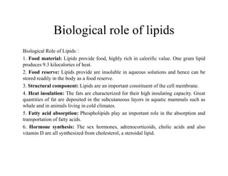 Biological role of lipids
Biological Role of Lipids
1. Food material: Lipids provide food, highly rich in calorific value. One gram lipid
produces 9.3 kilocalories of heat.
2. Food reserve: Lipids provide are insoluble in aqueous solutions and hence can be
stored readily in the body as a food reserve.
3. Structural component: Lipids are an important constituent of the cell membrane.
3. Structural component: Lipids are an important constituent of the cell membrane.
4. Heat insulation: The fats are characterized for their high insulating capacity. Great
quantities of fat are deposited in the subcutaneous layers in aquatic mammals such as
whale and in animals living in cold climates.
5. Fatty acid absorption: Phospholipids play an important role in the absorption and
transportation of fatty acids.
6. Hormone synthesis: The sex hormones, adrenocorticoids, cholic acids and also
vitamin D are all synthesized from cholesterol, a steroidal lipid.
 
