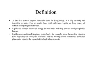 Definition
• A lipid is a type of organic molecule found in living things. It is oily or waxy and
insoluble in water. Fats are made from lipid molecules. Lipids are long chains of
carbon and hydrogen molecules.
• Lipids are a major source of energy for the body, and they provide the hydrophobic
barrier.
• Lipids serve additional functions in the body, for example, some fat-soluble vitamins
have regulatory or coenzyme functions, and the prostaglandins and steroid hormones
have regulatory or coenzyme functions, and the prostaglandins and steroid hormones
play major roles in the control of the body's homeostasis
 