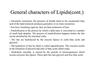 General characters of Lipids(cont.)
- Geometric isomerism, the presence of double bond in the unsaturated fatty
acid of the lipid molecule produces geometric or cis-trans isomerism.
- Fats have insulating capacity, they are bad conductors of heat.
- Emulsification is the process by which a lipid mass is converted to a number
of small lipid droplets. The process of emulsification happens before the fats
can be absorbed by the intestinal walls.
can be absorbed by the intestinal walls.
- The fats are hydrolyzed by the enzyme lipases to yield fatty acids and
glycerol.
- The hydrolysis of fats by alkali is called saponification. This reaction results
in the formation of glycerol and salts of fatty acids called soaps.
- Hydrolytic rancidity is caused by the growth of microorganisms which
secrete enzymes like lipases. These split fats into glycerol and free fatty acids.
 