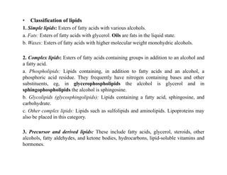 • Classification of lipids
1. Simple lipids: Esters of fatty acids with various alcohols.
a. Fats: Esters of fatty acids with glycerol. Oils are fats in the liquid state.
b. Waxes: Esters of fatty acids with higher molecular weight monohydric alcohols.
2. Complex lipids: Esters of fatty acids containing groups in addition to an alcohol and
a fatty acid.
a. Phospholipids: Lipids containing, in addition to fatty acids and an alcohol, a
phosphoric acid residue. They frequently have nitrogen containing bases and other
substituents, eg, in glycerophospholipids the alcohol is glycerol and in
sphingophospholipids the alcohol is sphingosine.
sphingophospholipids the alcohol is sphingosine.
b. Glycolipids (glycosphingolipids): Lipids containing a fatty acid, sphingosine, and
carbohydrate.
c. Other complex lipids: Lipids such as sulfolipids and aminolipids. Lipoproteins may
also be placed in this category.
3. Precursor and derived lipids: These include fatty acids, glycerol, steroids, other
alcohols, fatty aldehydes, and ketone bodies, hydrocarbons, lipid-soluble vitamins and
hormones.
 