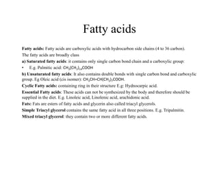 Fatty acids
Fatty acids: Fatty acids are carboxylic acids with hydrocarbon side chains (4 to 36 carbon).
The fatty acids are broadly class
a) Saturated fatty acids: it contains only single carbon bond chain and a carboxylic group:
• E.g. Palmitic acid: CH3(CH2)14COOH
b) Unsaturated fatty acids: It also contains double bonds with single carbon bond and carboxylic
group. Eg Oleic acid (cis isomer): CH3CH=CH(CH2)7COOH.
Cyclic Fatty acids: containing ring in their structure E.g: Hydnocarpic acid.
Cyclic Fatty acids: containing ring in their structure E.g: Hydnocarpic acid.
Essential Fatty acids: These acids can not be synthesized by the body and therefore should be
supplied in the diet. E.g. Linoleic acid, Linolenic acid, arachidonic acid.
Fats: Fats are esters of fatty acids and glycerin also called triacyl glycerols.
Simple Triacyl glycerol contains the same fatty acid in all three positions. E.g. Tripalmitin.
Mixed triacyl glycerol: they contain two or more different fatty acids.
 