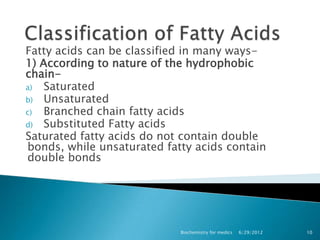Fatty acids can be classified in many ways-
1) According to nature of the hydrophobic
chain-
a)  Saturated
b) Unsaturated
c)  Branched chain fatty acids
d) Substituted Fatty acids
Saturated fatty acids do not contain double
bonds, while unsaturated fatty acids contain
double bonds




                            Biochemistry for medics   6/29/2012   10
 