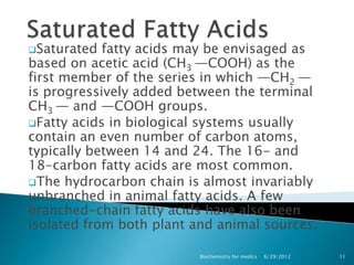 Saturated  fatty acids may be envisaged as
based on acetic acid (CH3 —COOH) as the
first member of the series in which —CH2 —
is progressively added between the terminal
CH3 — and —COOH groups.
Fatty acids in biological systems usually
contain an even number of carbon atoms,
typically between 14 and 24. The 16- and
18-carbon fatty acids are most common.
The hydrocarbon chain is almost invariably
unbranched in animal fatty acids. A few
branched-chain fatty acids have also been
isolated from both plant and animal sources.

                          Biochemistry for medics   6/29/2012   11
 