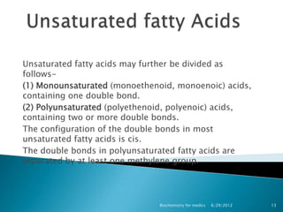 Unsaturated fatty acids may further be divided as
follows-
(1) Monounsaturated (monoethenoid, monoenoic) acids,
containing one double bond.
(2) Polyunsaturated (polyethenoid, polyenoic) acids,
containing two or more double bonds.
The configuration of the double bonds in most
unsaturated fatty acids is cis.
The double bonds in polyunsaturated fatty acids are
separated by at least one methylene group.




                               Biochemistry for medics   6/29/2012   13
 