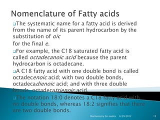 The  systematic name for a fatty acid is derived
from the name of its parent hydrocarbon by the
substitution of oic
for the final e.
For example, the C18 saturated fatty acid is
called octadecanoic acid because the parent
hydrocarbon is octadecane.
A C18 fatty acid with one double bond is called
octadecenoic acid; with two double bonds,
octadecadienoic acid; and with three double
bonds, octadecatrienoic acid.
The notation 18:0 denotes a C18 fatty acid with
no double bonds, whereas 18:2 signifies that there
are two double bonds.
                             Biochemistry for medics   6/29/2012   15
 
