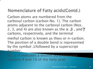 Carbon atoms are numbered from the
carboxyl carbon (carbon No. 1). The carbon
atoms adjacent to the carboxyl carbon (Nos.
2, 3, and 4) are also known as the α ,β , and
carbons, respectively, and the terminal
methyl carbon is known as theω or n-carbon.
The position of a double bond is represented
by the symbol ∆followed by a superscript
number.
eg, ∆ 9 indicates a double bond between
carbons 9 and 10 of the fatty acid;
                          Biochemistry for medics   6/29/2012   16
 