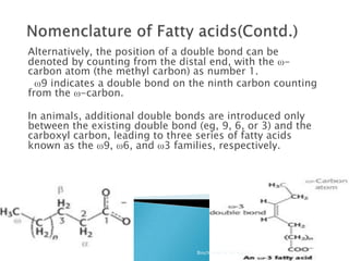 Alternatively, the position of a double bond can be
denoted by counting from the distal end, with the ω-
carbon atom (the methyl carbon) as number 1.
  ω9 indicates a double bond on the ninth carbon counting
from the ω-carbon.

In animals, additional double bonds are introduced only
between the existing double bond (eg, 9, 6, or 3) and the
carboxyl carbon, leading to three series of fatty acids
known as the ω9, ω6, and ω3 families, respectively.




                                 Biochemistry for medics   6/29/2012   17
 