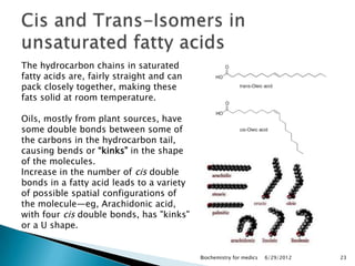 The hydrocarbon chains in saturated
fatty acids are, fairly straight and can
pack closely together, making these
fats solid at room temperature.

Oils, mostly from plant sources, have
some double bonds between some of
the carbons in the hydrocarbon tail,
causing bends or ―kinks‖ in the shape
of the molecules.
Increase in the number of cis double
bonds in a fatty acid leads to a variety
of possible spatial configurations of
the molecule—eg, Arachidonic acid,
with four cis double bonds, has "kinks"
or a U shape.


                                           Biochemistry for medics   6/29/2012   23
 