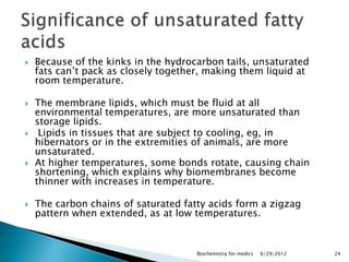    Because of the kinks in the hydrocarbon tails, unsaturated
    fats can‘t pack as closely together, making them liquid at
    room temperature.

   The membrane lipids, which must be fluid at all
    environmental temperatures, are more unsaturated than
    storage lipids.
    Lipids in tissues that are subject to cooling, eg, in
    hibernators or in the extremities of animals, are more
    unsaturated.
   At higher temperatures, some bonds rotate, causing chain
    shortening, which explains why biomembranes become
    thinner with increases in temperature.

   The carbon chains of saturated fatty acids form a zigzag
    pattern when extended, as at low temperatures.



                                      Biochemistry for medics   6/29/2012   24
 