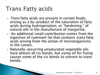    Trans fatty acids are present in certain foods,
    arising as a by-product of the saturation of fatty
    acids during hydrogenation, or "hardening," of
    natural oils in the manufacture of margarine.
    An additional small contribution comes from the
    ingestion of ruminant fat that contains trans fatty
    acids arising from the action of microorganisms
    in the rumen.
   Naturally-occurring unsaturated vegetable oils
    have almost all cis bonds, but using oil for frying
    causes some of the cis bonds to convert to trans
    bonds.


                                Biochemistry for medics   6/29/2012   25
 