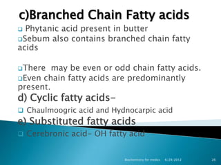c)Branched Chain Fatty acids
 Phytanic acid present in butter
Sebum also contains branched chain fatty
acids

There   may be even or odd chain fatty acids.
Even chain fatty acids are predominantly
present.
d) Cyclic fatty acids-
 Chaulmoogric acid and Hydnocarpic acid
e) Substituted fatty acids
 Cerebronic acid- OH fatty acid


                           Biochemistry for medics   6/29/2012   26
 