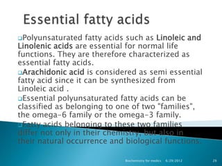 Polyunsaturated    fatty acids such as Linoleic and
Linolenic acids are essential for normal life
functions. They are therefore characterized as
essential fatty acids.
Arachidonic acid is considered as semi essential
fatty acid since it can be synthesized from
Linoleic acid .
Essential polyunsaturated fatty acids can be
classified as belonging to one of two "families",
the omega-6 family or the omega-3 family.
Fatty acids belonging to these two families
differ not only in their chemistry, but also in
their natural occurrence and biological functions.

                              Biochemistry for medics   6/29/2012   29
 