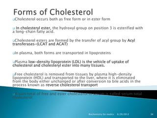 Cholesterol   occurs both as free form or in ester form

 In cholesteryl ester, the hydroxyl group on position 3 is esterified with
a long-chain fatty acid.

Cholesterol esters are formed by the transfer of acyl group by Acyl
transferases-(LCAT and ACAT)

In   plasma, both forms are transported in lipoproteins

Plasma  low-density lipoprotein (LDL) is the vehicle of uptake of
cholesterol and cholesteryl ester into many tissues.

Free cholesterol is removed from tissues by plasma high-density
lipoprotein (HDL) and transported to the liver, where it is eliminated
from the body either unchanged or after conversion to bile acids in the
process known as reverse cholesterol transport

A sum total of free and ester cholesterol in serum is called serum total
cholesterol



                                           Biochemistry for medics   6/29/2012   34
 