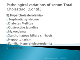 B) Hypercholesterolemia-
 Nephrotic syndrome
Diabetes Mellitus
Obstructive Jaundice
Myxoedema
Xanthomatous biliary cirrhosis
Hypopituitarism
Familial Hypercholesterolemia
Idiopathic



                          Biochemistry for medics   6/29/2012   37
 