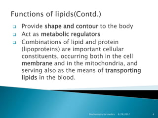   Provide shape and contour to the body
   Act as metabolic regulators
   Combinations of lipid and protein
    (lipoproteins) are important cellular
    constituents, occurring both in the cell
    membrane and in the mitochondria, and
    serving also as the means of transporting
    lipids in the blood.




                           Biochemistry for medics   6/29/2012   4
 