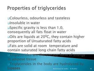 Colourless,  odourless and tasteless
Insoluble in water
Specific gravity is less than 1.0,
consequently all fats float in water
Oils are liquids at 200C, they contain higher
proportion of Unsaturated fatty acids
Fats are solid at room temperature and
contain saturated long chain fatty acids
Triglycerides are the storage form of energy
in adipose tissue
Triglycerides in the body are hydrolyzed by
Lipases                    Biochemistry for medics   6/29/2012   40
 