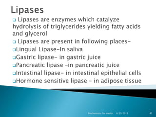  Lipases are enzymes which catalyze
hydrolysis of triglycerides yielding fatty acids
and glycerol
 Lipases are present in following places-
Lingual Lipase-In saliva
Gastric lipase- in gastric juice
Pancreatic lipase –in pancreatic juice
Intestinal lipase- in intestinal epithelial cells
Hormone sensitive lipase – in adipose tissue




                             Biochemistry for medics   6/29/2012   41
 
