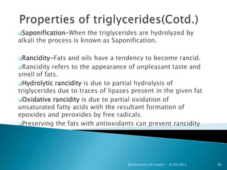 Saponification-When    the triglycerides are hydrolyzed by
alkali the process is known as Saponification.

Rancidity-Fats  and oils have a tendency to become rancid.
Rancidity refers to the appearance of unpleasant taste and
smell of fats.
Hydrolytic rancidity is due to partial hydrolysis of
triglycerides due to traces of lipases present in the given fat
Oxidative rancidity is due to partial oxidation of
unsaturated fatty acids with the resultant formation of
epoxides and peroxides by free radicals.
Preserving the fats with antioxidants can prevent rancidity




                                     Biochemistry for medics   6/29/2012   42
 