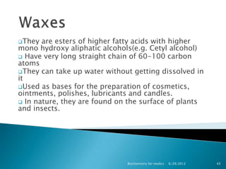 They  are esters of higher fatty acids with higher
mono hydroxy aliphatic alcohols(e.g. Cetyl alcohol)
 Have very long straight chain of 60-100 carbon
atoms
They can take up water without getting dissolved in
it
Used as bases for the preparation of cosmetics,
ointments, polishes, lubricants and candles.
 In nature, they are found on the surface of plants
and insects.




                              Biochemistry for medics   6/29/2012   43
 
