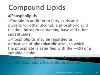 a)Phospholipids-
Contain in addition to fatty acids and
glycerol/or other alcohol, a phosphoric acid
residue, nitrogen containing base and other
substituents.
Phospholipids may be regarded as
derivatives of phosphatidic acid , in which
the phosphate is esterified with the —OH of a
suitable alcohol.
They are amphipathic molecules containing
a polar head and a hydrophobic portion

                          Biochemistry for medics   6/29/2012   46
 
