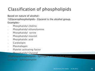 Based on nature of alcohol-
1)Glycerophospholipids- Glycerol is the alcohol group.
Examples-
o    Phosphatidyl choline
o    Phosphatidyl ethanolamine
o    Phosphatidyl serine
o    Phosphatidyl inositol
o    Phosphatidic acid
o    Cardiolipin
o    Plasmalogen
o    Platelet activating factor
o    Phosphatidyl Glycerol
2)Sphingophospholipids- Sphingol is the alcohol group
Example- Sphingomyelin


                                      Biochemistry for medics   6/29/2012   48
 