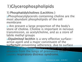 1) Phosphatidylcholines (Lecithins )
Phosphoacylglycerols containing choline are the
most abundant phospholipids of the cell
membrane
 Are present a large proportion of the body's
store of choline. Choline is important in nervous
transmission, as acetylcholine, and as a store of
labile methyl groups
Dipalmitoyl lecithin is a very effective surface-
active agent and a major constituent of the
surfactant preventing adherence, due to surface
tension, of the inner surfaces of the lungs. Its
absence from the lungs of premature infants
causes respiratory distress syndrome.
                             Biochemistry for medics   6/29/2012   49
 