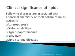 Following diseases are associated with
abnormal chemistry or metabolism of lipids-
Obesity
Atherosclerosis
Diabetes Mellitus
Hyperlipoproteinemia
Fatty liver
Lipid storage diseases




                         Biochemistry for medics   6/29/2012   5
 