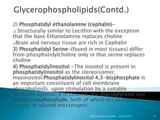 2) Phosphatidyl ethanolamine (cephalin)-
 Structurally similar to Lecithin with the exception
that the base Ethanolamine replaces choline
Brain and nervous tissue are rich in Cephalin
3) Phosphatidyl Serine-(found in most tissues) differ
from phosphatidylcholine only in that serine replaces
choline
4) Phosphatidylinositol -The inositol is present in
phosphatidylinositol as the stereoisomer,
myoinositol.Phosphatidylinositol 4,5-bisphosphate is
an important constituent of cell membrane
phospholipids; upon stimulation by a suitable
hormone agonist, it is cleaved into diacylglycerol and
inositol trisphosphate, both of which act as internal
signals or second messengers.
                               Biochemistry for medics   6/29/2012   51
 